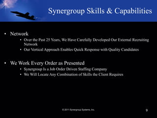 Synergroup Skills & Capabilities   Network Over the Past 25 Years, We Have Carefully Developed Our External Recruiting Network   Our Vertical Approach Enables Quick Response with Quality Candidates We Work Every Order as Presented Synergroup Is a Job Order Driven Staffing Company We Will Locate Any Combination of Skills the Client Requires © 2011 Synergroup Systems, Inc. 
