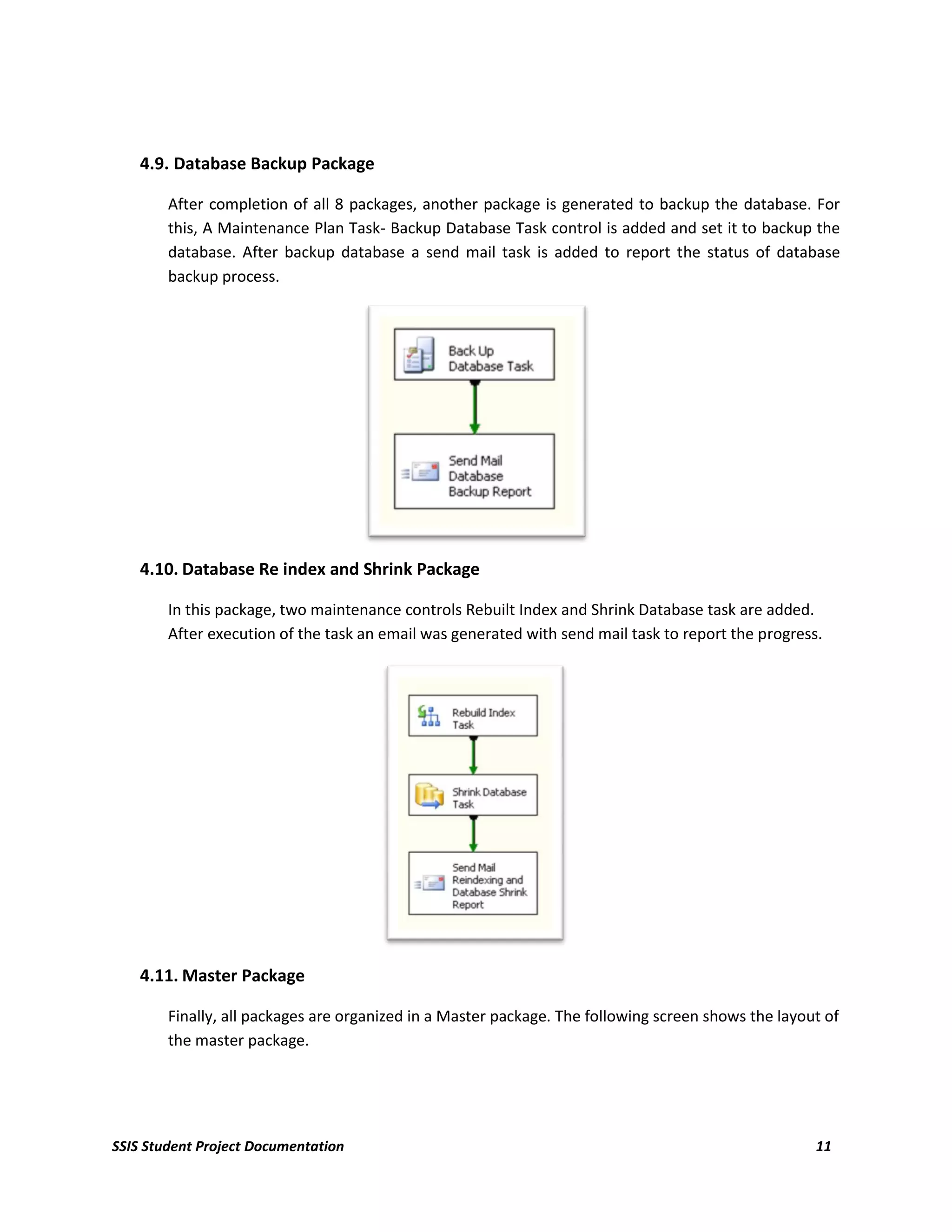 4.9. Database Backup Package

        After completion of all 8 packages, another package is generated to backup the database. For
        this, A Maintenance Plan Task- Backup Database Task control is added and set it to backup the
        database. After backup database a send mail task is added to report the status of database
        backup process.




    4.10. Database Re index and Shrink Package

        In this package, two maintenance controls Rebuilt Index and Shrink Database task are added.
        After execution of the task an email was generated with send mail task to report the progress.




    4.11. Master Package

        Finally, all packages are organized in a Master package. The following screen shows the layout of
        the master package.




SSIS Student Project Documentation                                                                   11
 