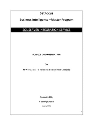 SetFocus
Business Intelligence –Master Program


  SQL SERVER INTEGRATION SERVICE




            PORJECT DOCUMENTATION



                         ON

  AllWorks, Inc. – a Ficticious Construction Company




                    Submitted By

                   Yubaraj Khanal
                      (May,2009)


                                                       0
 