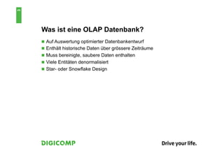 3


    Was ist eine OLAP Datenbank?
    n  Auf Auswertung optimierter Datenbankentwurf
    n  Enthält historische Daten über grössere Zeiträume
    n  Muss bereinigte, saubere Daten enthalten
    n  Viele Entitäten denormalisiert
    n  Star- oder Snowflake Design
 