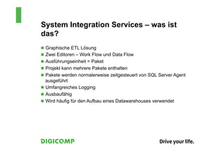 System Integration Services – was ist
das?
n  Graphische ETL Lösung
n  Zwei Editoren – Work Flow und Data Flow
n  Ausführungseinheit = Paket
n  Projekt kann mehrere Pakete enthalten
n  Pakete werden normalerweise zeitgesteuert von SQL Server Agent
    ausgeführt
n  Umfangreiches Logging
n  Ausbaufähig
n  Wird häufig für den Aufbau eines Datawarehouses verwendet
 