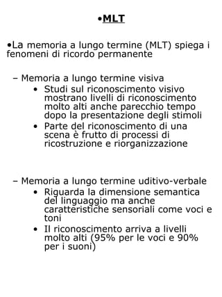 •MLT
•La memoria a lungo termine (MLT) spiega i
fenomeni di ricordo permanente
– Memoria a lungo termine visiva
• Studi sul riconoscimento visivo
mostrano livelli di riconoscimento
molto alti anche parecchio tempo
dopo la presentazione degli stimoli
• Parte del riconoscimento di una
scena è frutto di processi di
ricostruzione e riorganizzazione
– Memoria a lungo termine uditivo-verbale
• Riguarda la dimensione semantica
del linguaggio ma anche
caratteristiche sensoriali come voci e
toni
• Il riconoscimento arriva a livelli
molto alti (95% per le voci e 90%
per i suoni)
 