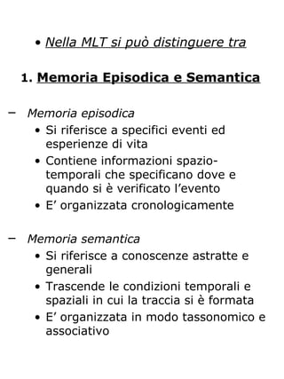 • Nella MLT si può distinguere tra
1. Memoria Episodica e Semantica
─ Memoria episodica
• Si riferisce a specifici eventi ed
esperienze di vita
• Contiene informazioni spazio-
temporali che specificano dove e
quando si è verificato l’evento
• E’ organizzata cronologicamente
─ Memoria semantica
• Si riferisce a conoscenze astratte e
generali
• Trascende le condizioni temporali e
spaziali in cui la traccia si è formata
• E’ organizzata in modo tassonomico e
associativo
 
