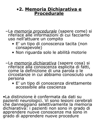 •2. Memoria Dichiarativa e
Procedurale
–La memoria procedurale (sapere come) si
riferisce alle informazioni di cui facciamo
uso nell’attuare un compito
• E’ un tipo di conoscenza tacita (non
consapevole)
• Non riguarda solo le abilità motorie
–La memoria dichiarativa (sapere cosa) si
riferisce alla conoscenza esplicita di fatti,
come la definizione di una parola o le
circostanze in cui abbiamo conosciuto una
persona
• E’ un tipo di conoscenza direttamente
accessibile alla coscienza
•La distinzione è confermata da dati su
pazienti neurologici. Vi sono lesioni cerebrali
che danneggiano selettivamente la memoria
dichiarativa: i pazienti non sono in grado di
apprendere nuove conoscenze ma sono in
grado di apprendere nuove procedure
 