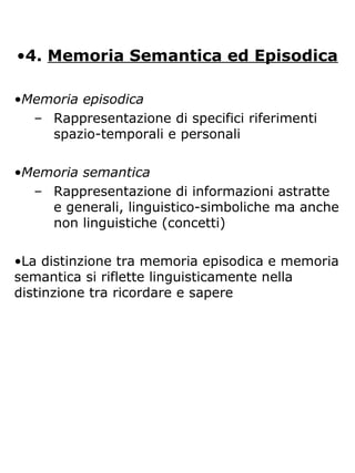 •4. Memoria Semantica ed Episodica
•Memoria episodica
– Rappresentazione di specifici riferimenti
spazio-temporali e personali
•Memoria semantica
– Rappresentazione di informazioni astratte
e generali, linguistico-simboliche ma anche
non linguistiche (concetti)
•La distinzione tra memoria episodica e memoria
semantica si riflette linguisticamente nella
distinzione tra ricordare e sapere
 