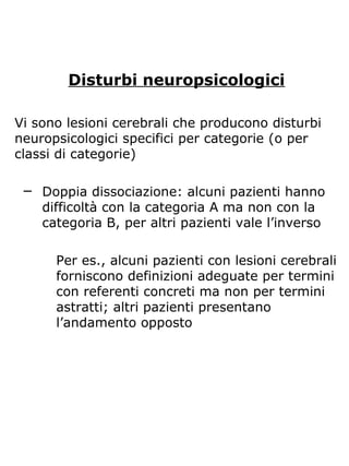 Disturbi neuropsicologici
Vi sono lesioni cerebrali che producono disturbi
neuropsicologici specifici per categorie (o per
classi di categorie)
─ Doppia dissociazione: alcuni pazienti hanno
difficoltà con la categoria A ma non con la
categoria B, per altri pazienti vale l’inverso
Per es., alcuni pazienti con lesioni cerebrali
forniscono definizioni adeguate per termini
con referenti concreti ma non per termini
astratti; altri pazienti presentano
l’andamento opposto
 