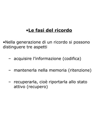 •Le fasi del ricordo
•Nella generazione di un ricordo si possono
distinguere tre aspetti
– acquisire l’informazione (codifica)
– mantenerla nella memoria (ritenzione)
– recuperarla, cioè riportarla allo stato
attivo (recupero)
 