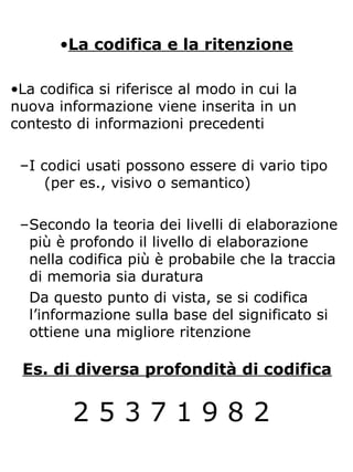 •La codifica e la ritenzione
•La codifica si riferisce al modo in cui la
nuova informazione viene inserita in un
contesto di informazioni precedenti
–I codici usati possono essere di vario tipo
(per es., visivo o semantico)
–Secondo la teoria dei livelli di elaborazione
più è profondo il livello di elaborazione
nella codifica più è probabile che la traccia
di memoria sia duratura
Da questo punto di vista, se si codifica
l’informazione sulla base del significato si
ottiene una migliore ritenzione
2 5 3 7 1 9 8 2
Es. di diversa profondità di codifica
 
