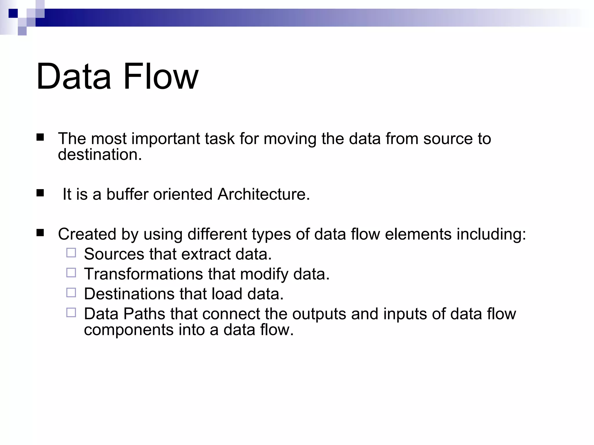 Data Flow The most important task for moving the data from source to destination. It is a buffer oriented Architecture. Created by using different types of data flow elements including: Sources that extract data. Transformations that modify data. Destinations that load data. Data Paths that connect the outputs and inputs of data flow components into a data flow.