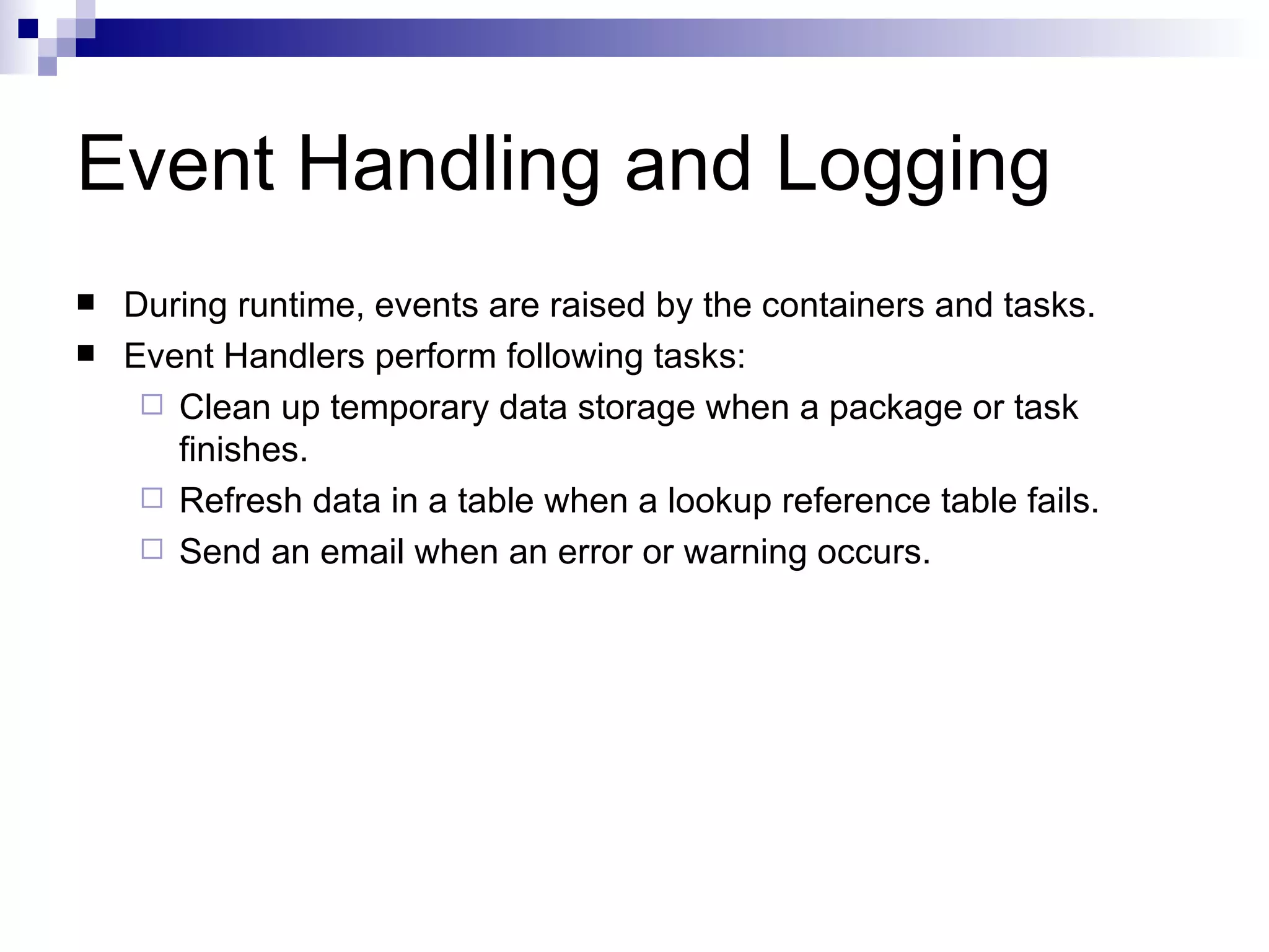 Event Handling and Logging During runtime, events are raised by the containers and tasks. Event Handlers perform following tasks: Clean up temporary data storage when a package or task finishes. Refresh data in a table when a lookup reference table fails. Send an email when an error or warning occurs.