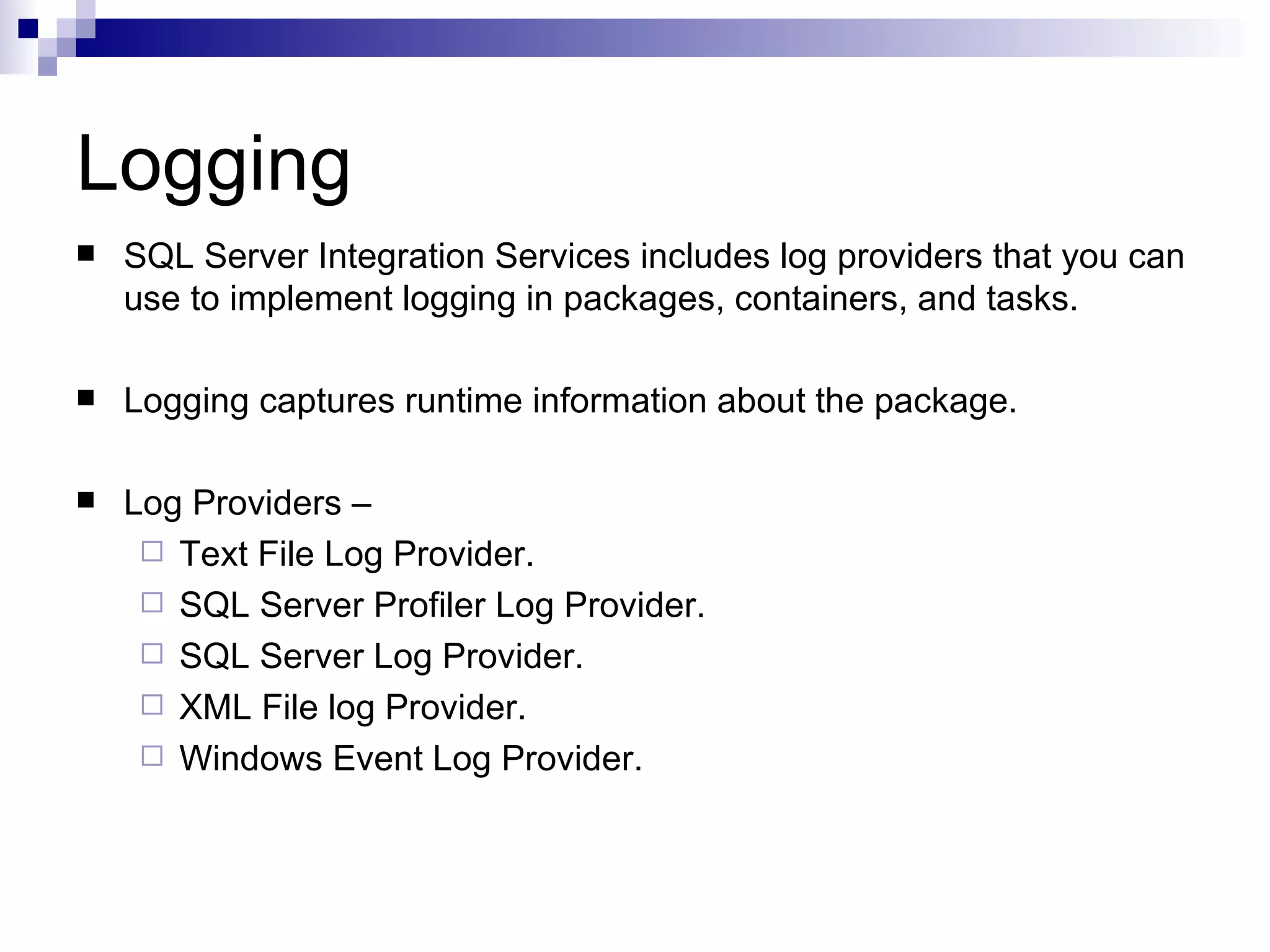 Logging SQL Server Integration Services includes log providers that you can use to implement logging in packages, containers, and tasks. Logging captures runtime information about the package. Log Providers – Text File Log Provider. SQL Server Profiler Log Provider. SQL Server Log Provider. XML File log Provider. Windows Event Log Provider.