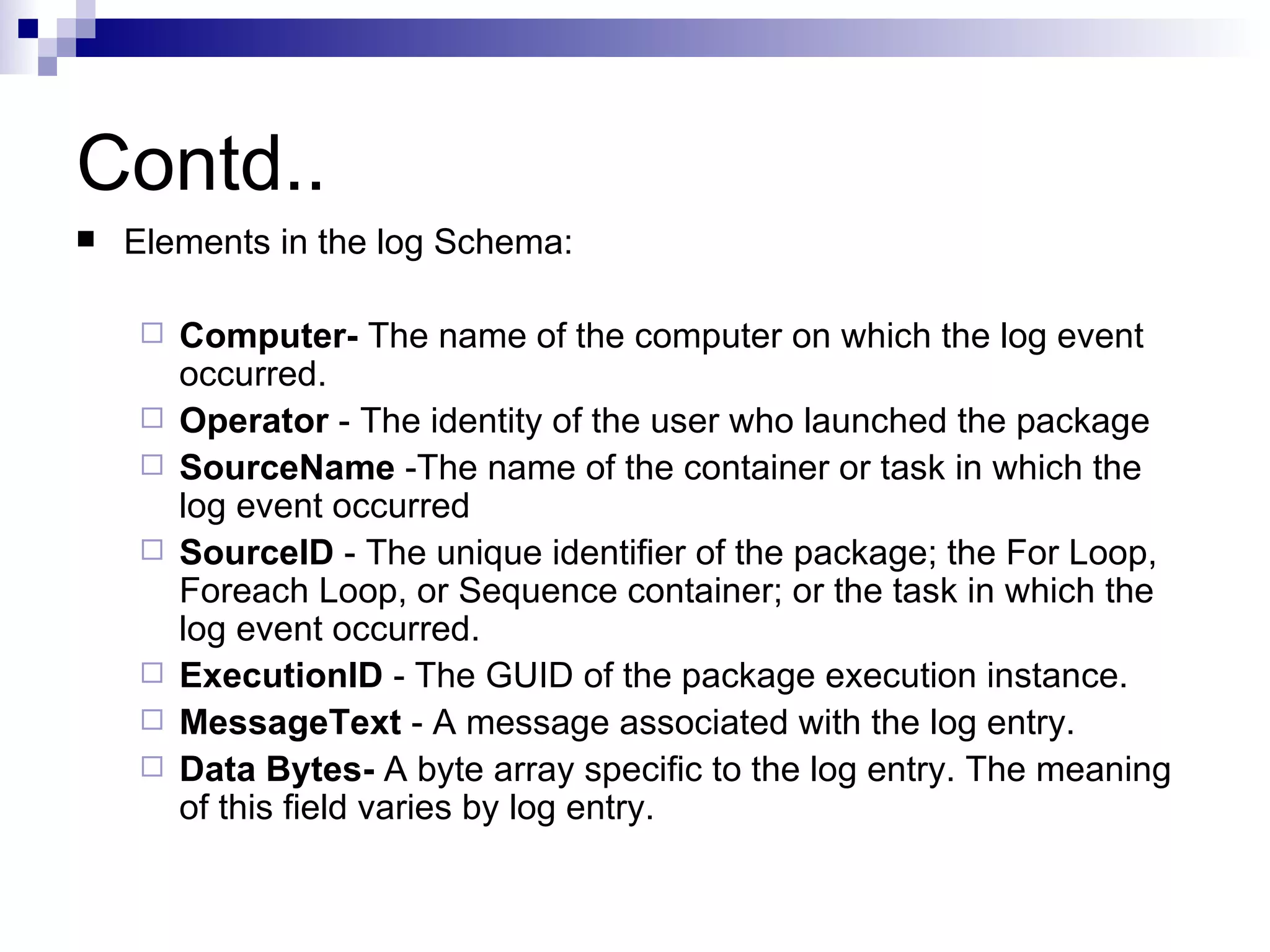 Contd.. Elements in the log Schema: Computer- The name of the computer on which the log event occurred. Operator - The identity of the user who launched the package SourceName -The name of the container or task in which the log event occurred SourceID - The unique identifier of the package; the For Loop, Foreach Loop, or Sequence container; or the task in which the log event occurred. ExecutionID - The GUID of the package execution instance. MessageText - A message associated with the log entry. Data Bytes- A byte array specific to the log entry. The meaning of this field varies by log entry.