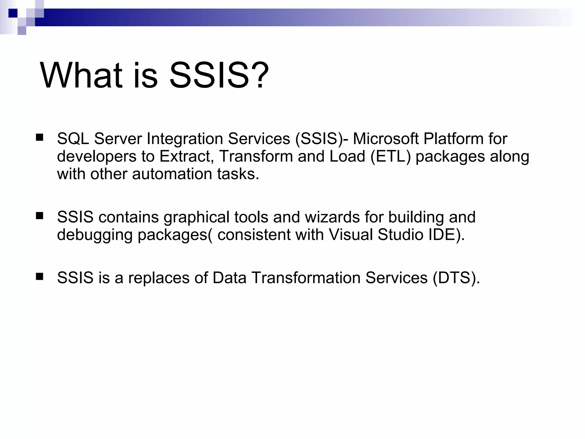 What is SSIS? SQL Server Integration Services (SSIS)- Microsoft Platform for developers to Extract, Transform and Load (ETL) packages along with other automation tasks. SSIS contains graphical tools and wizards for building and debugging packages( consistent with Visual Studio IDE). SSIS is a replaces of Data Transformation Services (DTS).