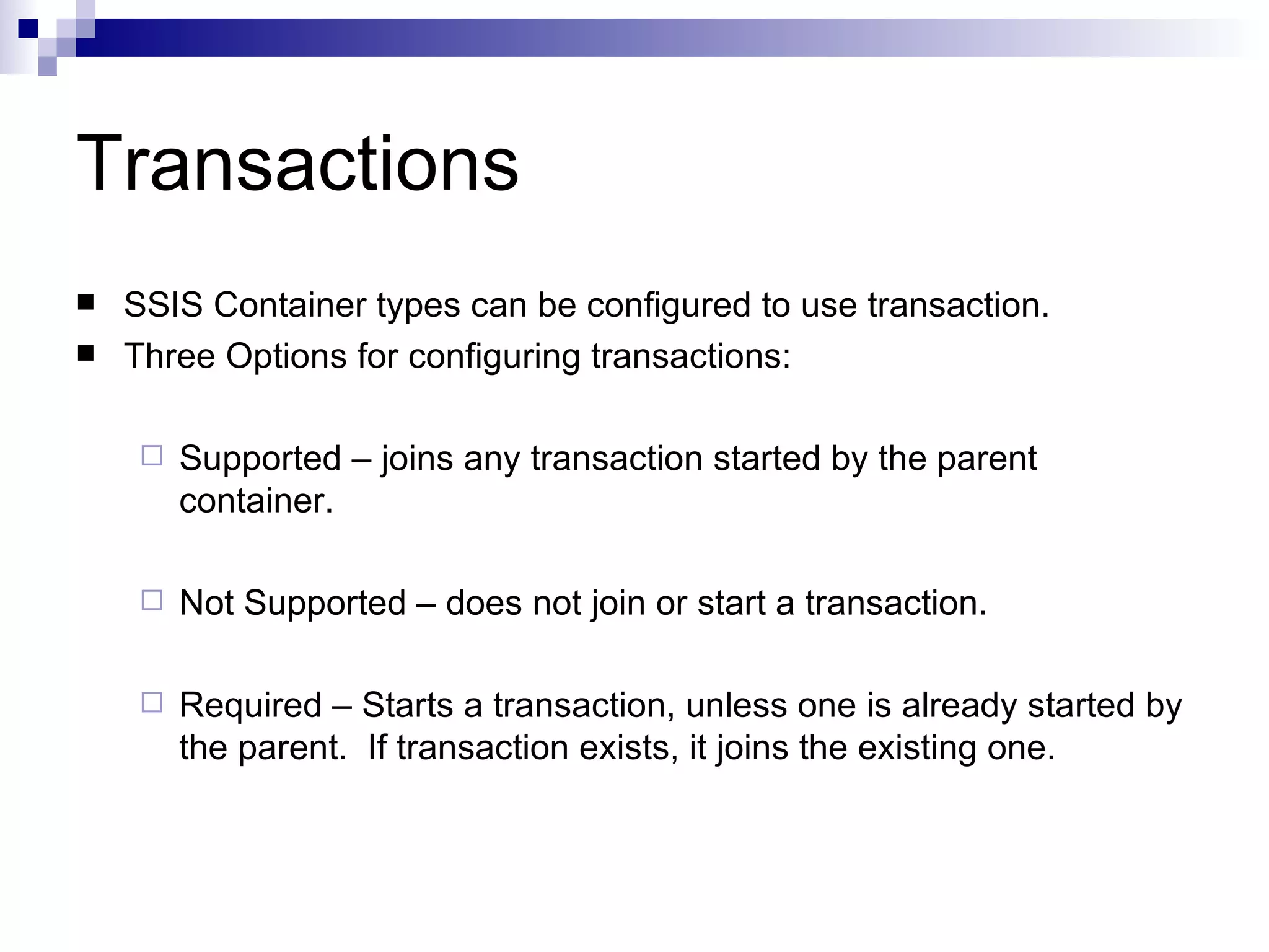 Transactions SSIS Container types can be configured to use transaction. Three Options for configuring transactions: Supported – joins any transaction started by the parent container. Not Supported – does not join or start a transaction. Required – Starts a transaction, unless one is already started by the parent. If transaction exists, it joins the existing one.