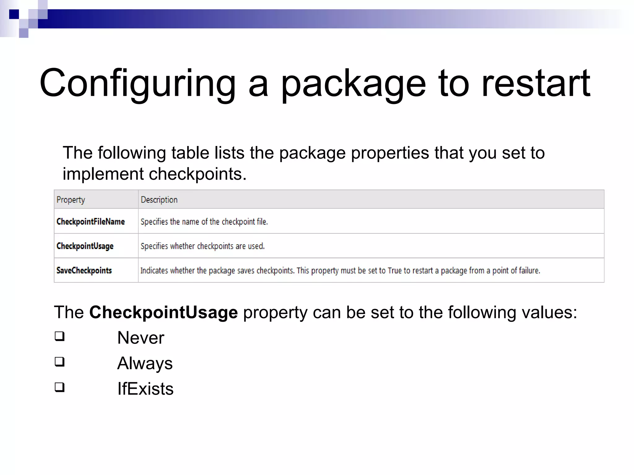 Configuring a package to restart The following table lists the package properties that you set to implement checkpoints. The CheckpointUsage property can be set to the following values: Never Always IfExists