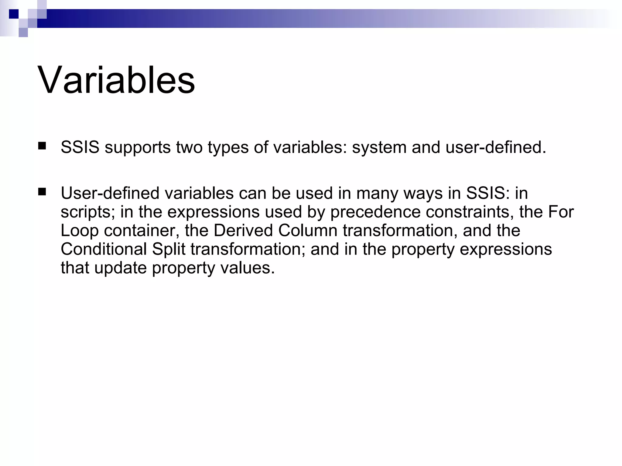 Variables SSIS supports two types of variables: system and user-defined. User-defined variables can be used in many ways in SSIS: in scripts; in the expressions used by precedence constraints, the For Loop container, the Derived Column transformation, and the Conditional Split transformation; and in the property expressions that update property values.