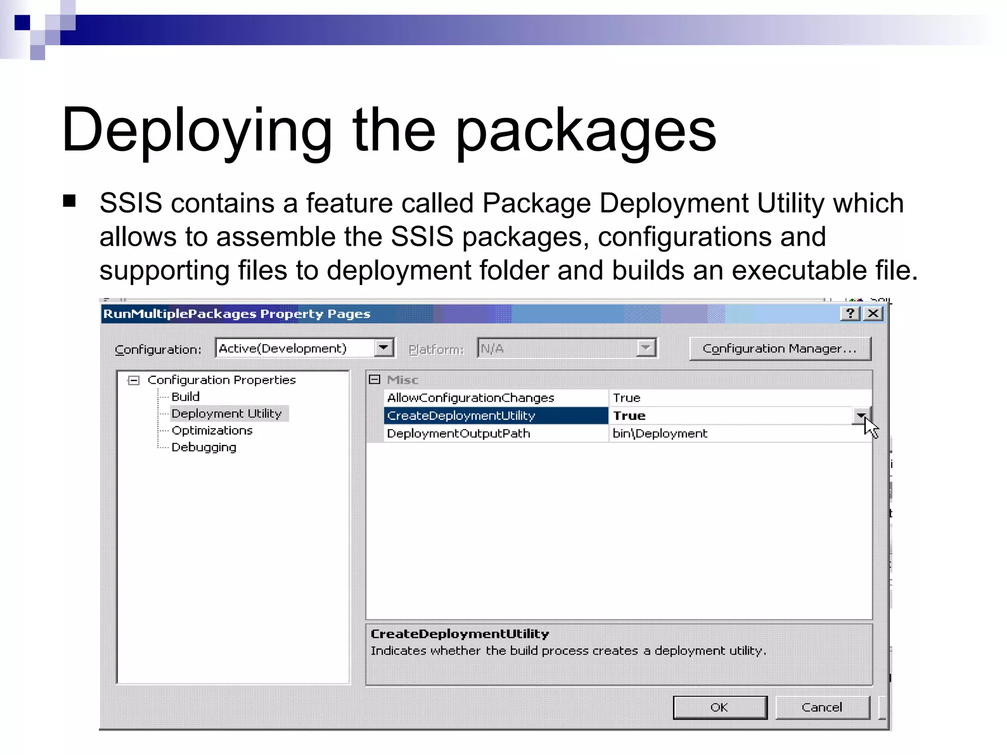 Deploying the packages SSIS contains a feature called Package Deployment Utility which allows to assemble the SSIS packages, configurations and supporting files to deployment folder and builds an executable file.