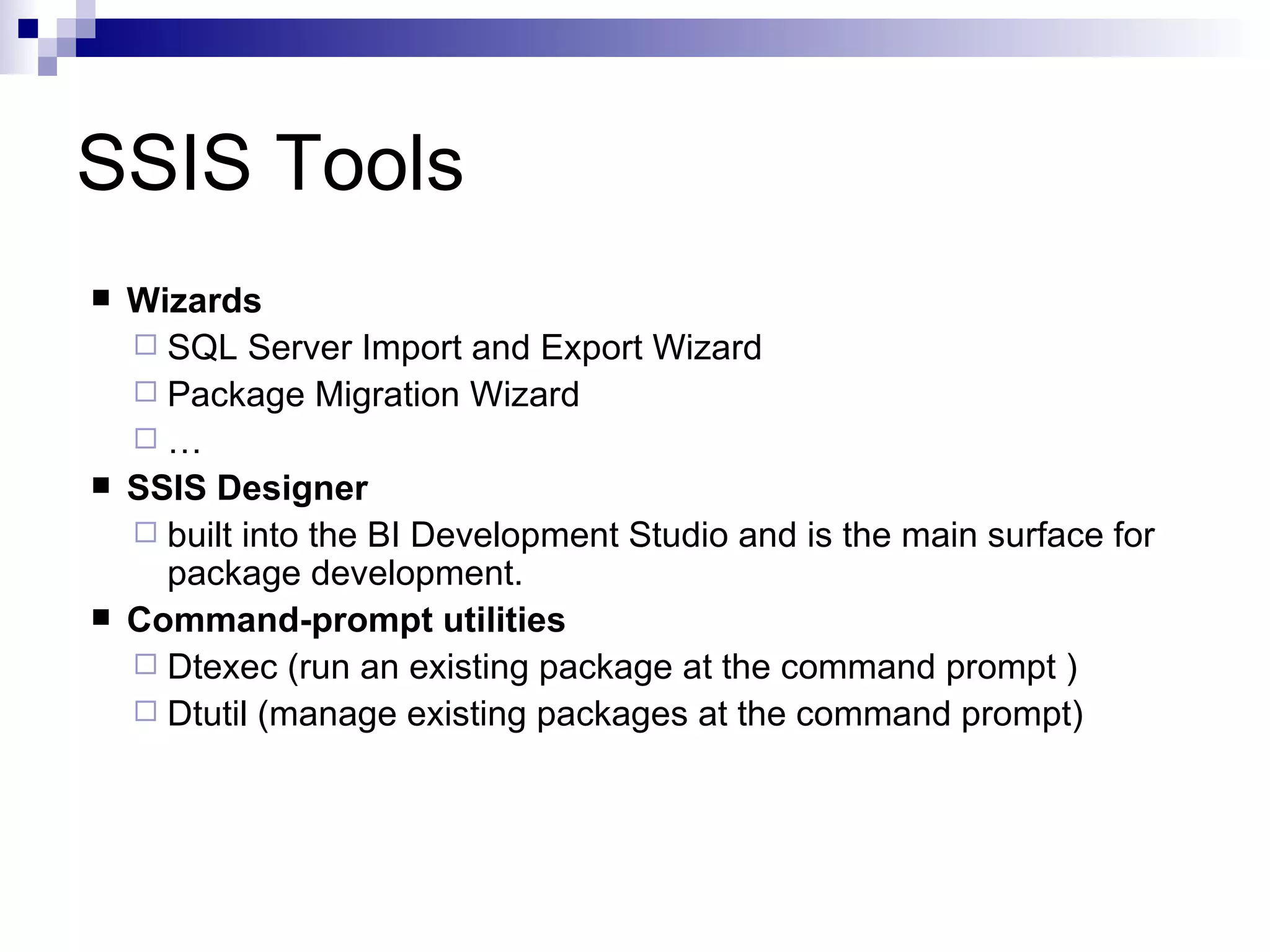 SSIS Tools Wizards SQL Server Import and Export Wizard Package Migration Wizard … SSIS Designer built into the BI Development Studio and is the main surface for package development. Command-prompt utilities Dtexec (run an existing package at the command prompt ) Dtutil (manage existing packages at the command prompt)