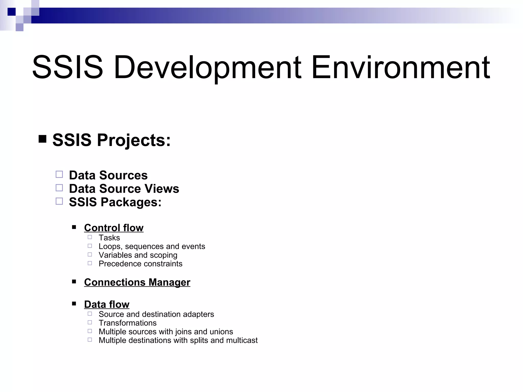 SSIS Development Environment SSIS Projects: Data Sources Data Source Views SSIS Packages: Control flow Tasks Loops, sequences and events Variables and scoping Precedence constraints Connections Manager Data flow Source and destination adapters Transformations Multiple sources with joins and unions Multiple destinations with splits and multicast