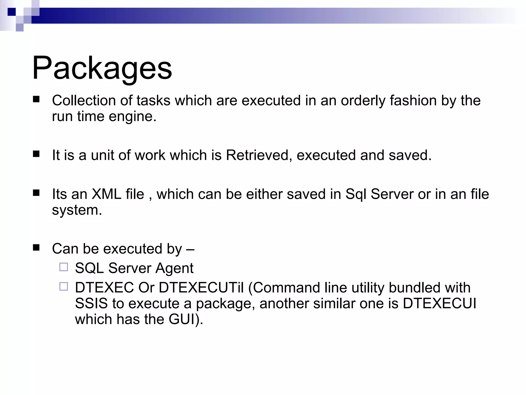Packages Collection of tasks which are executed in an orderly fashion by the run time engine. It is a unit of work which is Retrieved, executed and saved. Its an XML file , which can be either saved in Sql Server or in an file system. Can be executed by – SQL Server Agent DTEXEC Or DTEXECUTil (Command line utility bundled with SSIS to execute a package, another similar one is DTEXECUI which has the GUI).