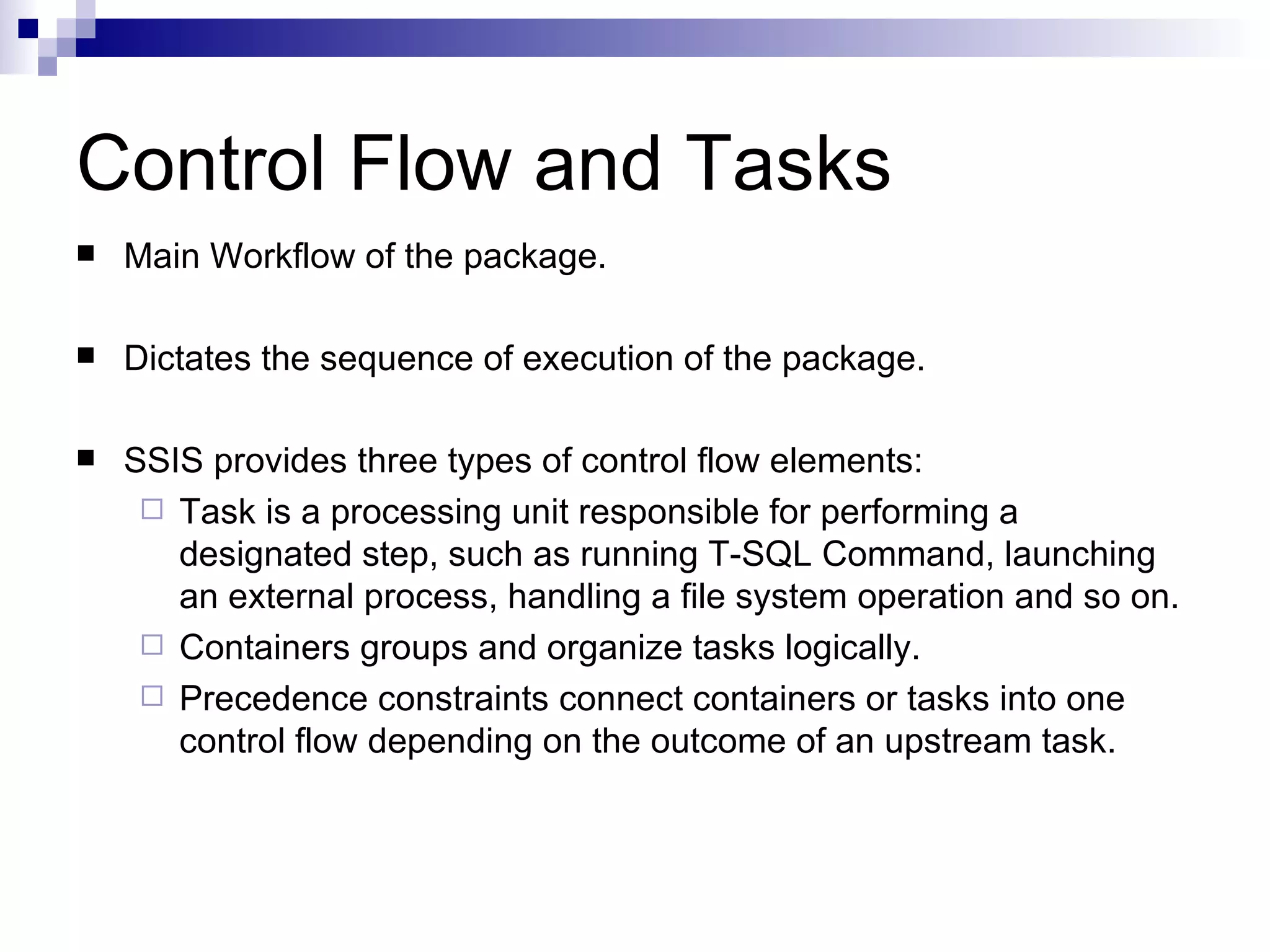 Control Flow and Tasks Main Workflow of the package. Dictates the sequence of execution of the package. SSIS provides three types of control flow elements: Task is a processing unit responsible for performing a designated step, such as running T-SQL Command, launching an external process, handling a file system operation and so on. Containers groups and organize tasks logically. Precedence constraints connect containers or tasks into one control flow depending on the outcome of an upstream task.