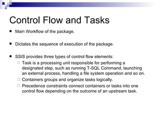Control Flow and Tasks
Main Workflow of the package.
Dictates the sequence of execution of the package.
SSIS provides three types of control flow elements:
Task is a processing unit responsible for performing a
designated step, such as running T-SQL Command, launching
an external process, handling a file system operation and so on.
Containers groups and organize tasks logically.
Precedence constraints connect containers or tasks into one
control flow depending on the outcome of an upstream task.