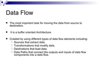 Data Flow
   The most important task for moving the data from source to
    destination.

   It is a buffer oriented Architecture.

   Created by using different types of data flow elements including:
      Sources that extract data.
      Transformations that modify data.
      Destinations that load data.
      Data Paths that connect the outputs and inputs of data flow
       components into a data flow.
 