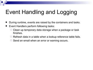 Event Handling and Logging
   During runtime, events are raised by the containers and tasks.
   Event Handlers perform following tasks:
      Clean up temporary data storage when a package or task
       finishes.
      Refresh data in a table when a lookup reference table fails.
      Send an email when an error or warning occurs.
 