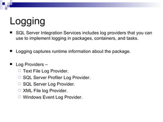 Logging
   SQL Server Integration Services includes log providers that you can
    use to implement logging in packages, containers, and tasks.

   Logging captures runtime information about the package.

   Log Providers –
      Text File Log Provider.
      SQL Server Profiler Log Provider.
      SQL Server Log Provider.
      XML File log Provider.
      Windows Event Log Provider.
 