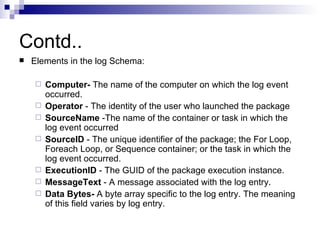 Contd..
   Elements in the log Schema:

       Computer- The name of the computer on which the log event
        occurred.
       Operator - The identity of the user who launched the package
       SourceName -The name of the container or task in which the
        log event occurred
       SourceID - The unique identifier of the package; the For Loop,
        Foreach Loop, or Sequence container; or the task in which the
        log event occurred.
       ExecutionID - The GUID of the package execution instance.
       MessageText - A message associated with the log entry.
       Data Bytes- A byte array specific to the log entry. The meaning
        of this field varies by log entry.
 