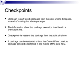 Checkpoints
   SSIS can restart failed packages from the point where it stopped,
    instead of running the whole package.

   The information about the package execution is written in a
    checkpoint file.

   Checkpoint file restarts the package from the point of failure.

   A package can be restarted only at the Control Flow Level. A
    package cannot be restarted in the middle of the data flow.
 