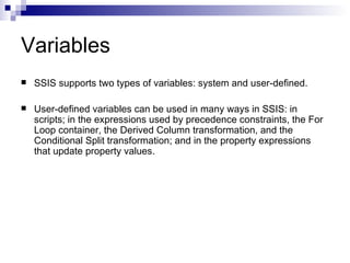 Variables
   SSIS supports two types of variables: system and user-defined.

   User-defined variables can be used in many ways in SSIS: in
    scripts; in the expressions used by precedence constraints, the For
    Loop container, the Derived Column transformation, and the
    Conditional Split transformation; and in the property expressions
    that update property values.
 