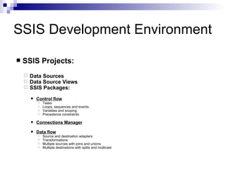 SSIS Development Environment

   SSIS Projects:
       Data Sources
       Data Source Views
       SSIS Packages:
           Control flow
               Tasks
               Loops, sequences and events
               Variables and scoping
               Precedence constraints

           Connections Manager

           Data flow
               Source and destination adapters
               Transformations
               Multiple sources with joins and unions
               Multiple destinations with splits and multicast
 