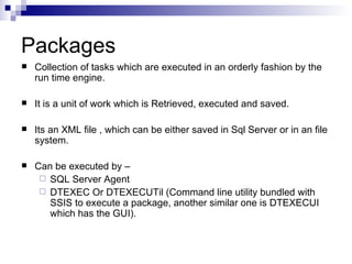 Packages
   Collection of tasks which are executed in an orderly fashion by the
    run time engine.

   It is a unit of work which is Retrieved, executed and saved.

   Its an XML file , which can be either saved in Sql Server or in an file
    system.

   Can be executed by –
      SQL Server Agent
      DTEXEC Or DTEXECUTil (Command line utility bundled with
       SSIS to execute a package, another similar one is DTEXECUI
       which has the GUI).
 