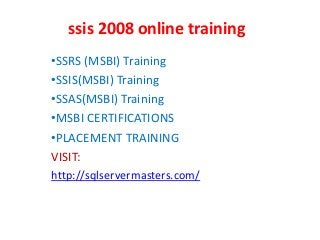 ssis 2008 online training
•SSRS (MSBI) Training
•SSIS(MSBI) Training
•SSAS(MSBI) Training
•MSBI CERTIFICATIONS
•PLACEMENT TRAINING
VISIT:
http://sqlservermasters.com/
 
