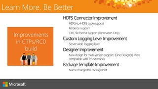 HDFS Connector Improvement
HDFS-to-HDFS copy support
Kerberos support
ORC file format support (Destination Only)
Custom Logging Level Improvement
Server wide logging level
Designer Improvement
New design for multi-version support, (One Designer) More
compatible with 3rd extensions
Package Template Improvement
Name changed to Package Part
Improvements
in CTPs/RC0
build
Learn More. Be Better
 