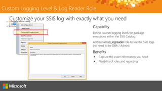Custom Logging Level & Log Reader Role
Define custom logging levels for package
executions within the SSIS Catalog
Additional ssis_logreader role to see the SSIS logs
(no need to be DBA / Admin)
Customize your SSIS log with exactly what you need
 