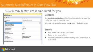 Automatic MaxBufferSize in Data Flow Task
Set AutoAdjustBufferSize to TRUE to automatically calculate the
buffer size for your data flow task:
BufferSize = DefaultBufferMaxRows (design time) * RowSize (runtime)
Suitable max buffer size is calculated for you
 