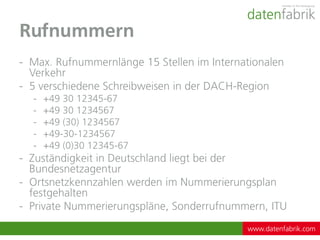 Rufnummern
- Max. Rufnummernlänge 15 Stellen im Internationalen
  Verkehr
- 5 verschiedene Schreibweisen in der DACH-Region
  -   +49 30 12345-67
  -   +49 30 1234567
  -   +49 (30) 1234567
  -   +49-30-1234567
  -   +49 (0)30 12345-67
- Zuständigkeit in Deutschland liegt bei der
  Bundesnetzagentur
- Ortsnetzkennzahlen werden im Nummerierungsplan
  festgehalten
- Private Nummerierungspläne, Sonderrufnummern, ITU
                                            www.datenfabrik.com
 