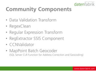 Community Components
•   Data Validation Transform
•   RegexClean
•   Regular Expression Transform
•   RegExtractor SSIS Component
•   CCNValidator
•   MapPoint Batch Geocoder
    (SQL Server CLR Function for Address Correction and Geocoding)




                                                          www.datenfabrik.com
 