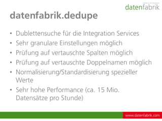 datenfabrik.dedupe
• Dublettensuche für die Integration Services
• Sehr granulare Einstellungen möglich
• Prüfung auf vertauschte Spalten möglich
• Prüfung auf vertauschte Doppelnamen möglich
• Normalisierung/Standardisierung spezieller
  Werte
• Sehr hohe Performance (ca. 15 Mio.
  Datensätze pro Stunde)

                                    www.datenfabrik.com
 