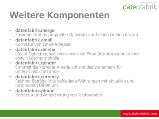 Weitere Komponenten
• datenfabrik.merge
  Zusammenführen doppelter Datensätze auf einen Golden Record
• datenfabrik.email
  Korrektur von Email-Adressen
• datenfabrik.deletix
  Löscht Dubletten nach verschiedenen Prioritätsinformationen und
  erstellt Löschprotokolle
• datenfabirk.gender
  Ermittelt die korrekte Anrede anhand des Vornamens für
  unterschiedliche Länder
• datenfabrik.currency
  Rechnet Beträge in verschiedene Währungen mit aktuellen und
  historischen Daten um.
• datenfabrik.phone
  Korrektur und Anreicherung von Telefondaten



                                                         www.datenfabrik.com
 