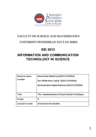1
Name & matric
number
Marini binti Mohd Isa (D20151070952)
Nor Afifah binti Saaidi (D20151070993)
Ramizah binti Abdull Rahman (D20151070992)
Title The Implementation of Smart School in Malaysia
Group A
Lecturer’s name Encik Azmi bin Ibrahim
FACULTY OF SCIENCE AND MATHEMATICS
UNIVERSITI PENDIDIKAN SULTAN IDRIS
SSI 3013
INFORMATION AND COMMUNICATION
TECHNOLOGY IN SCIENCE
 