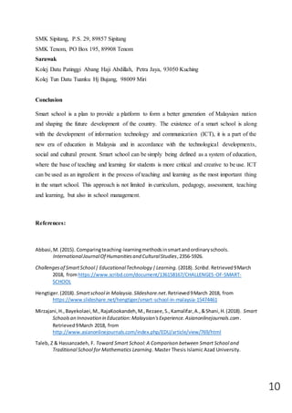 10
SMK Sipitang, P.S. 29, 89857 Sipitang
SMK Tenom, PO Box 195, 89908 Tenom
Sarawak
Kolej Datu Patinggi Abang Haji Abdillah, Petra Jaya, 93050 Kuching
Kolej Tun Datu Tuanku Hj Bujang, 98009 Miri
Conclusion
Smart school is a plan to provide a platform to form a better generation of Malaysian nation
and shaping the future development of the country. The existence of a smart school is along
with the development of information technology and communication (ICT), it is a part of the
new era of education in Malaysia and in accordance with the technological developments,
social and cultural present. Smart school can be simply being defined as a system of education,
where the base of teaching and learning for students is more critical and creative to be use. ICT
can be used as an ingredient in the process of teaching and learning as the most important thing
in the smart school. This approach is not limited in curriculum, pedagogy, assessment, teaching
and learning, but also in school management.
References:
Abbasi,M. (2015). Comparingteaching-learningmethodsinsmartandordinaryschools.
InternationalJournalOf Humanitiesand CulturalStudies,2356-5926.
Challengesof SmartSchool| EducationalTechnology |Learning. (2018). Scribd. Retrieved9March
2018, fromhttps://www.scribd.com/document/136158167/CHALLENGES-OF-SMART-
SCHOOL
Hengtiger.(2018). Smartschool in Malaysia.Slideshare.net.Retrieved9March 2018, from
https://www.slideshare.net/hengtiger/smart-school-in-malaysia-15474461
Mirzajani,H.,Bayekolaei,M.,RajaKookandeh,M.,Rezaee,S.,Kamalifar,A.,&Shani,H.(2018). Smart
Schoolsan Innovation in Education:Malaysian'sExperience.Asianonlinejournals.com.
Retrieved9March 2018, from
http://www.asianonlinejournals.com/index.php/EDU/article/view/769/html
Taleb, Z & Hassanzadeh, F. Toward Smart School: A Comparison between Smart School and
Traditional School for Mathematics Learning. Master Thesis Islamic Azad University.
 