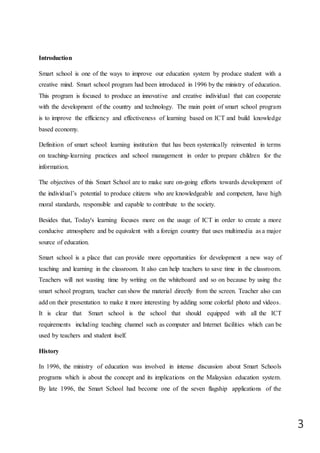 3
Introduction
Smart school is one of the ways to improve our education system by produce student with a
creative mind. Smart school program had been introduced in 1996 by the ministry of education.
This program is focused to produce an innovative and creative individual that can cooperate
with the development of the country and technology. The main point of smart school program
is to improve the efficiency and effectiveness of learning based on ICT and build knowledge
based economy.
Definition of smart school: learning institution that has been systemically reinvented in terms
on teaching-learning practices and school management in order to prepare children for the
information.
The objectives of this Smart School are to make sure on-going efforts towards development of
the individual’s potential to produce citizens who are knowledgeable and competent, have high
moral standards, responsible and capable to contribute to the society.
Besides that, Today's learning focuses more on the usage of ICT in order to create a more
conducive atmosphere and be equivalent with a foreign country that uses multimedia as a major
source of education.
Smart school is a place that can provide more opportunities for development a new way of
teaching and learning in the classroom. It also can help teachers to save time in the classroom.
Teachers will not wasting time by writing on the whiteboard and so on because by using the
smart school program, teacher can show the material directly from the screen. Teacher also can
add on their presentation to make it more interesting by adding some colorful photo and videos.
It is clear that Smart school is the school that should equipped with all the ICT
requirements including teaching channel such as computer and Internet facilities which can be
used by teachers and student itself.
History
In 1996, the ministry of education was involved in intense discussion about Smart Schools
programs which is about the concept and its implications on the Malaysian education system.
By late 1996, the Smart School had become one of the seven flagship applications of the
 