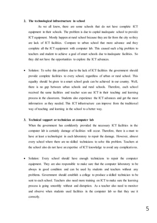 5
2. The technological infrastructure in school
As we all know, there are some schools that do not have complete ICT
equipment in their schools. The problem is due to capital inadequate school to provide
ICT equipment. Mostly happen at rural school because they are far from the city so they
are lack of ICT facilities. Compare to urban school that more advance and they
complete all the ICT equipment with computer lab. This caused such a big problem to
teachers and student to achieve a goal of smart schools due to inadequate facilities. So
they did not have the opportunities to explore the ICT advances.
 Solution: To solve this problem due to the lack of ICT facilities the government should
provide complete facilities to every school, regardless of urban or rural school. This
equality should be given to a smart school goals can be achieved in our country. Well,
there is no gap between urban schools and rural schools. Therefore, each school
received the same facilities and teacher scan use ICT in their teaching and learning
process in the classroom. Students also experience the ICT advances and get the most
information as they needed. This ICT infrastructure can improve from the traditional
way of teaching and learning in the school to a better way.
3. Technical support or technician at computer lab
When the government has confidently provided the necessary ICT facilities in the
computer lab is certainly damage of facilities will occur. Therefore, there is a must to
have at least a technologist in each laboratory to repair the damage. However, almost
every school where there are no skilled technicians to solve this problem. Teachers at
the school also do not have an expertise of ICT knowledge to avoid any complications.
 Solution: Every school should have enough technicians to repair the computer
equipment. They are also responsible to make sure that the computer laboratory to be
always in good condition and can be used by students and teachers without any
problems. Government should establish a college to produce a skilled technician to be
sent to each school. Teachers also need more training on ICT to make sure the learning
process is going smoothly without and disruption. As a teacher also need to monitor
and observe when students used facilities in the computer lab so that they use it
correctly.
 