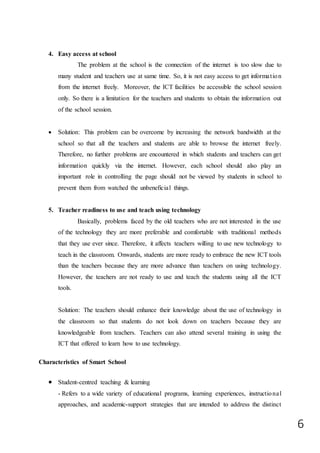 6
4. Easy access at school
The problem at the school is the connection of the internet is too slow due to
many student and teachers use at same time. So, it is not easy access to get information
from the internet freely. Moreover, the ICT facilities be accessible the school session
only. So there is a limitation for the teachers and students to obtain the information out
of the school session.
 Solution: This problem can be overcome by increasing the network bandwidth at the
school so that all the teachers and students are able to browse the internet freely.
Therefore, no further problems are encountered in which students and teachers can get
information quickly via the internet. However, each school should also play an
important role in controlling the page should not be viewed by students in school to
prevent them from watched the unbeneficial things.
5. Teacher readiness to use and teach using technology
Basically, problems faced by the old teachers who are not interested in the use
of the technology they are more preferable and comfortable with traditional methods
that they use ever since. Therefore, it affects teachers willing to use new technology to
teach in the classroom. Onwards, students are more ready to embrace the new ICT tools
than the teachers because they are more advance than teachers on using technology.
However, the teachers are not ready to use and teach the students using all the ICT
tools.
Solution: The teachers should enhance their knowledge about the use of technology in
the classroom so that students do not look down on teachers because they are
knowledgeable from teachers. Teachers can also attend several training in using the
ICT that offered to learn how to use technology.
Characteristics of Smart School
 Student-centred teaching & learning
- Refers to a wide variety of educational programs, learning experiences, instructional
approaches, and academic-support strategies that are intended to address the distinct
 