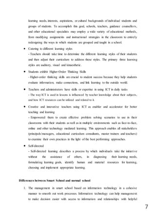 7
learning needs, interests, aspirations, or cultural backgrounds of individual students and
groups of students. To accomplish this goal, schools, teachers, guidance counsellors,
and other educational specialists may employ a wide variety of educational methods,
from modifying assignments and instructional strategies in the classroom to entirely
redesigning the ways in which students are grouped and taught in a school.
 Catering to different learning styles
- Teachers should take time to determine the different learning styles of their students
and then adjust their curriculum to address these styles. The primary three learning
styles are auditory, visual and kinaesthetic.
 Students exhibit Higher-Order Thinking Skills
- Higher-order thinking skills are crucial to student success because they help students
evaluate information, make connections, and link learning to the outside world.
 Teachers and administrators have skills or expertise in using ICT in daily tasks
- The way ICT is used in lessons is influenced by teacher knowledge about their subjects,
and how ICT resources can be utilized and related to it.
 Creative and innovative teachers using ICT as enabler and accelerator for better
teaching and learning
- Empowered them to create effective problem solving scenarios to use in their
classrooms with their students as well as in multiple environments such as face-to-face,
online and other technology mediated learning. This approach enables all stakeholders
(principals/managers, educational curriculum consultants, master trainers and teachers)
to examine their own practices in the light of the best performing approaches.
 Self-directed
- Self-directed learning describes a process by which individuals take the initiative
without the assistance of others, in diagnosing their learning needs,
formulating learning goals, identify human and material resources for learning,
choosing and implement appropriate learning.
Differences between Smart School and normal school
1. The management in smart school based on information technology in a cohesive
manner to smooth out work processes. Information technology can help management
to make decision easier with access to information and relationships with helpful
 