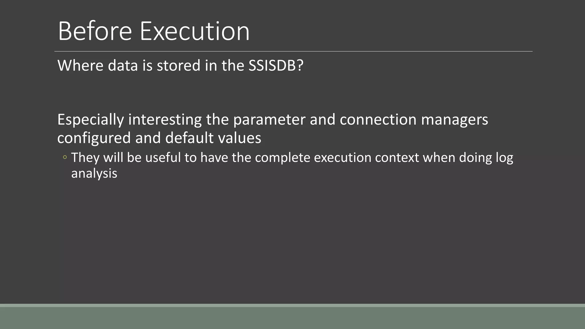 Before Execution
Where data is stored in the SSISDB?
Especially interesting the parameter and connection managers
configured and default values
◦ They will be useful to have the complete execution context when doing log
analysis
 