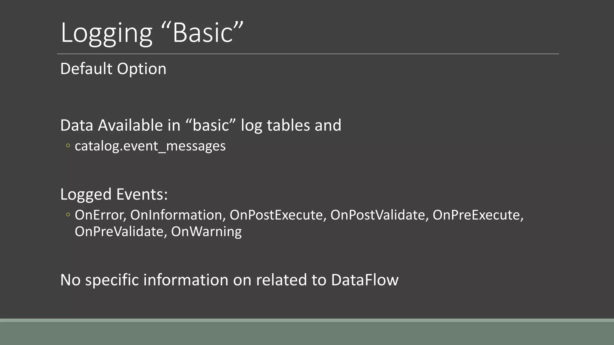 Logging “Basic”
Default Option
Data Available in “basic” log tables and
◦ catalog.event_messages
Logged Events:
◦ OnError, OnInformation, OnPostExecute, OnPostValidate, OnPreExecute,
OnPreValidate, OnWarning
No specific information on related to DataFlow
 